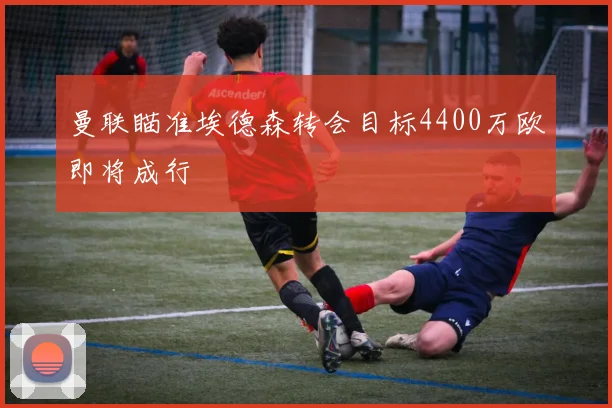 曼联瞄准埃德森转会目标4400万欧即将成行