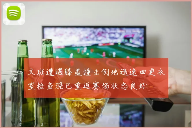 文班遭遇膝盖撞击倒地迅速回更衣室检查现已重返赛场状态良好