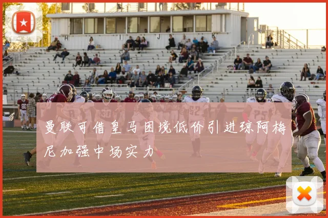 曼联可借皇马困境低价引进琼阿梅尼加强中场实力