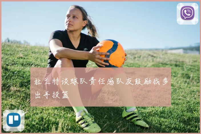 杜兰特谈球队责任感队友鼓励我多出手投篮