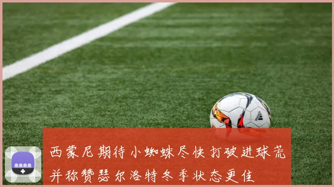 西蒙尼期待小蜘蛛尽快打破进球荒并称赞瑟尔洛特冬季状态更佳