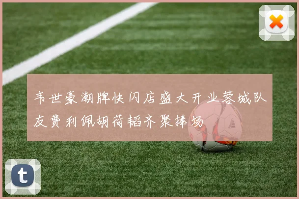 韦世豪潮牌快闪店盛大开业蓉城队友费利佩胡荷韬齐聚捧场