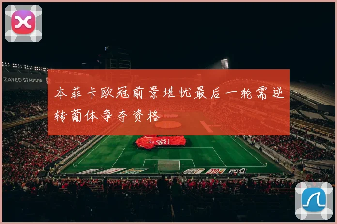 本菲卡欧冠前景堪忧最后一轮需逆转葡体争夺资格