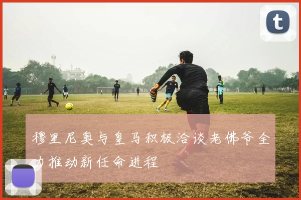 穆里尼奥与皇马积极洽谈老佛爷全力推动新任命进程