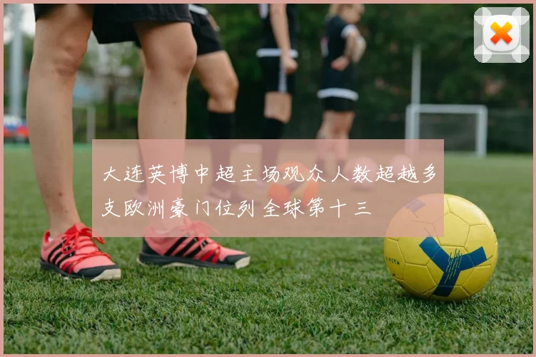 大连英博中超主场观众人数超越多支欧洲豪门位列全球第十三