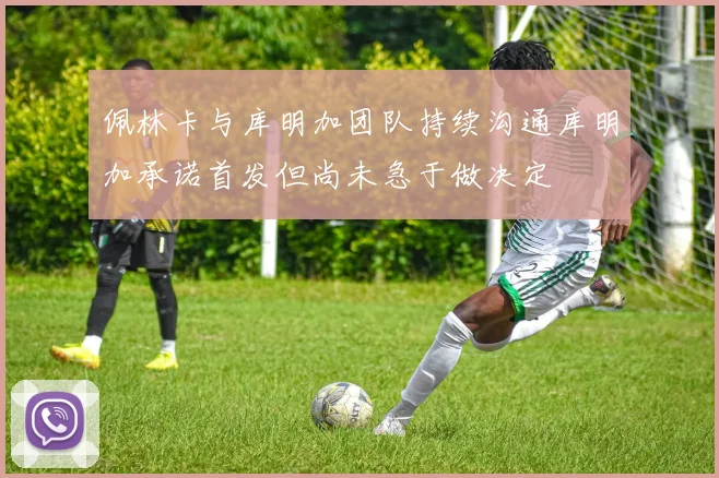 佩林卡与库明加团队持续沟通库明加承诺首发但尚未急于做决定