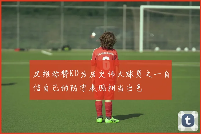 皮维称赞KD为历史伟大球员之一自信自己的防守表现相当出色