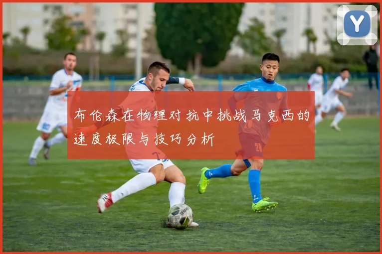 布伦森在物理对抗中挑战马克西的速度极限与技巧分析