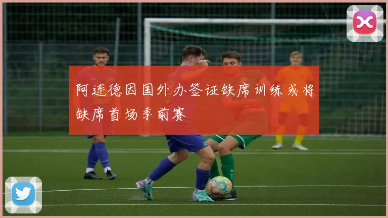 阿连德因国外办签证缺席训练或将缺席首场季前赛