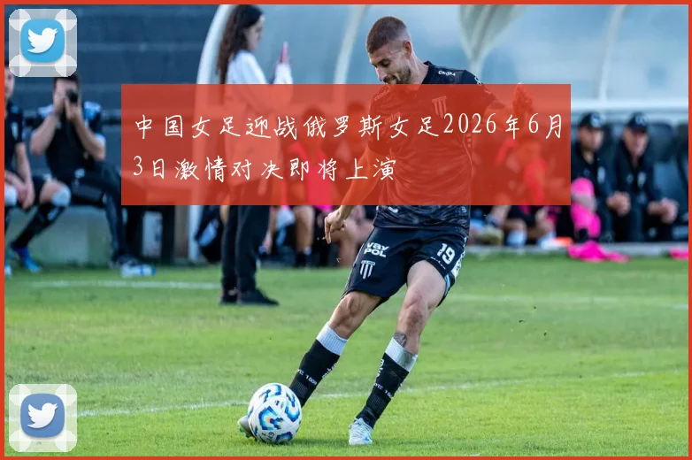 中国女足迎战俄罗斯女足2026年6月3日激情对决即将上演