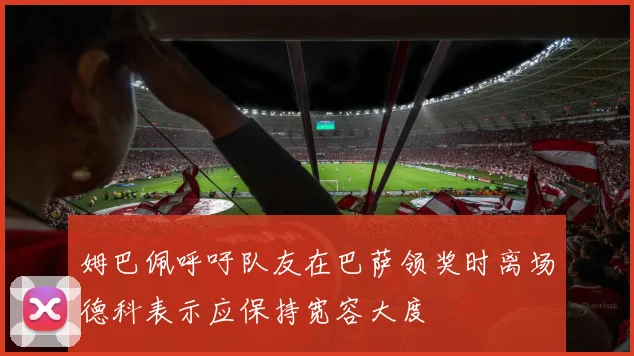 姆巴佩呼吁队友在巴萨领奖时离场德科表示应保持宽容大度